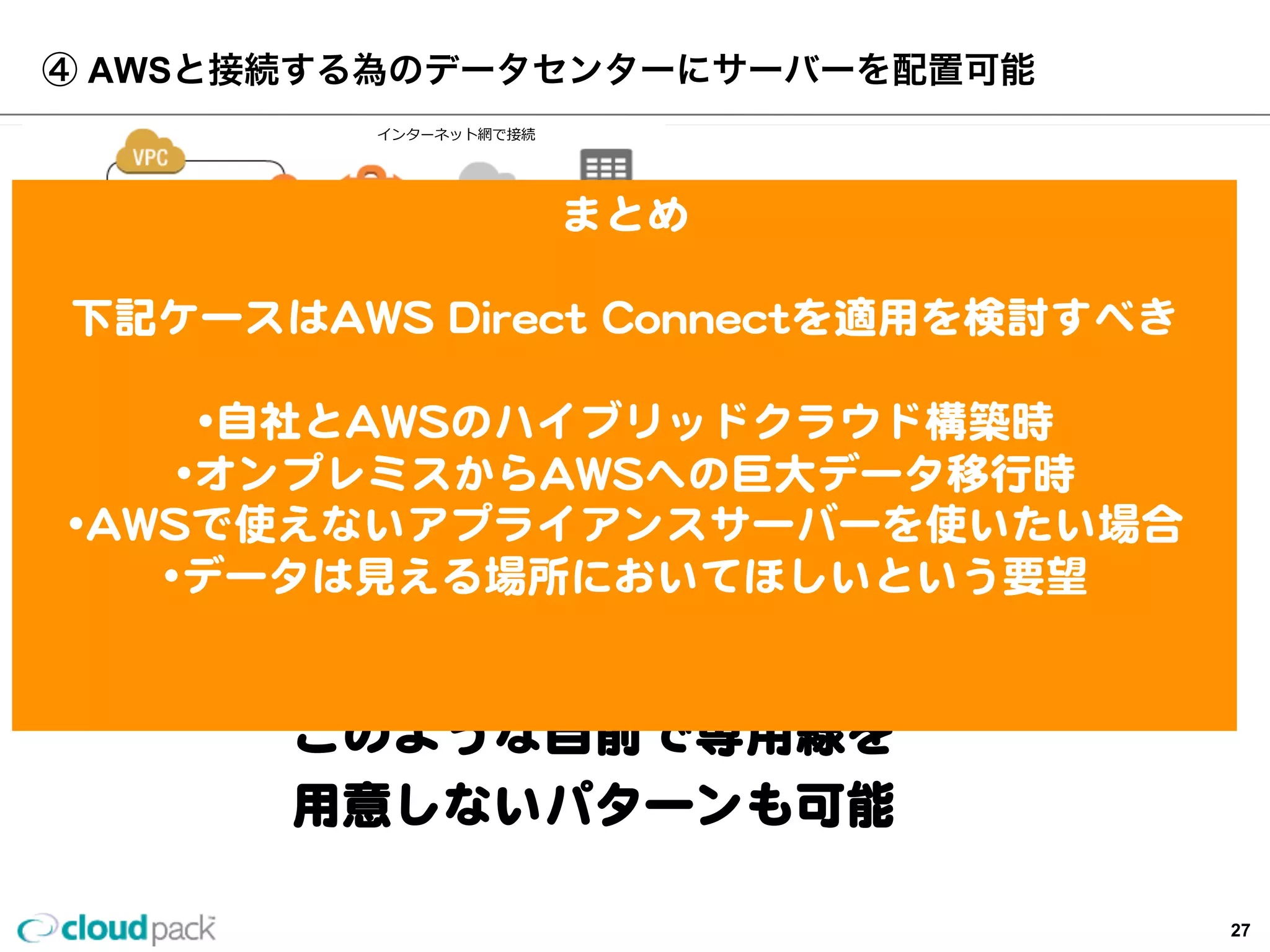 Virtual  Private  Cloud
Direct  Connect(1Gbps)
④  AWSと接続する為のデータセンターにサーバーを配置可能
L2  Switch
データラック内でサーバをハウジング。
n  AWS  Storage  Gatewayを利利⽤用。
n  AWS上では利利⽤用できないOracle  RAC,PBXなどをラック内サーバで利利
⽤用し、AWS上のサーバと直結できます。
n  ⾼高速ストレージサーバを利利⽤用。
n  コンプライアンス上、クラウドに置けないデータをラック内サーバに
置くことが可能です。
など
サーバ
ルーター
  インターネット網で接続
クライアント
まとめ
下記ケースはAWS  Direct  Connectを適⽤用を検討すべき
•⾃自社とAWSのハイブリッドクラウド構築時
•オンプレミスからAWSへの巨⼤大データ移⾏行行時
•AWSで使えないアプライアンスサーバーを使いたい場合
•データは⾒見見える場所においてほしいという要望
このような⾃自前で専⽤用線を
⽤用意しないパターンも可能
27
 