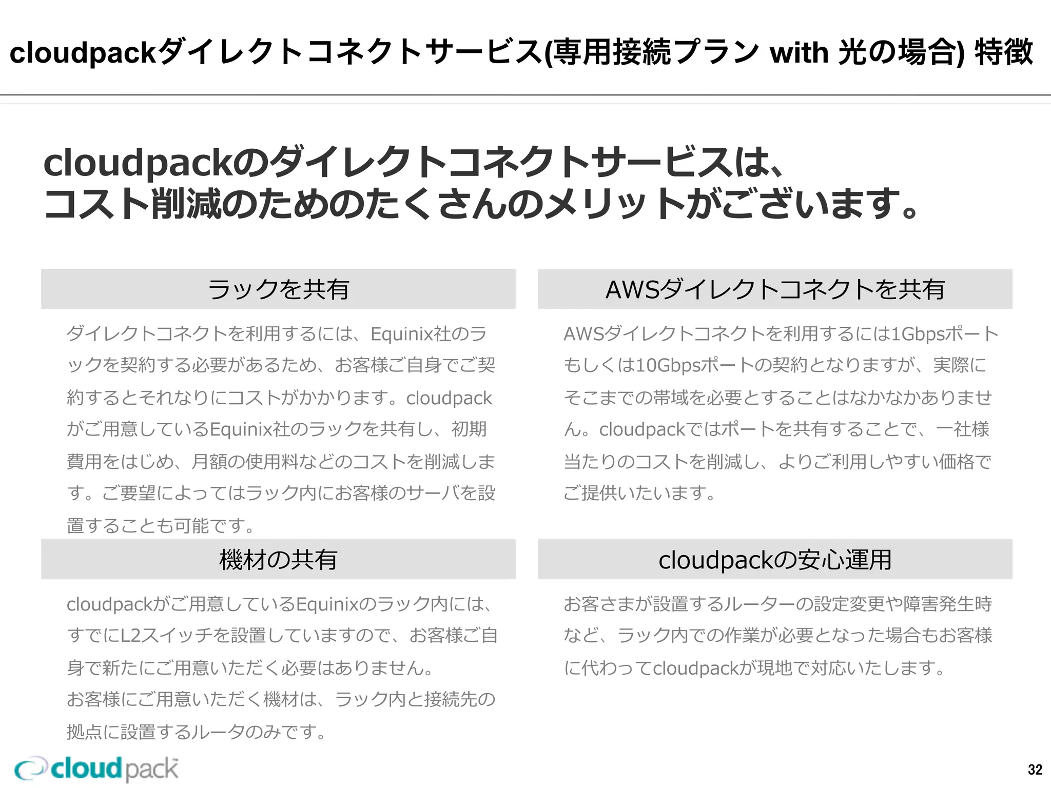 cloudpackダイレクトコネクトサービス(専⽤用接続プラン  with  光の場合)  特徴
cloudpackのダイレクトコネクトサービスは、
コスト削減のためのたくさんのメリットがございます。
ラックを共有
ダイレクトコネクトを利利⽤用するには、Equinix社のラ
ックを契約する必要があるため、お客様ご⾃自⾝身でご契
約するとそれなりにコストがかかります。cloudpack
がご⽤用意しているEquinix社のラックを共有し、初期
費⽤用をはじめ、⽉月額の使⽤用料料などのコストを削減しま
す。ご要望によってはラック内にお客様のサーバを設
置することも可能です。
機材の共有
cloudpackがご⽤用意しているEquinixのラック内には、
すでにL2スイッチを設置していますので、お客様ご⾃自
⾝身で新たにご⽤用意いただく必要はありません。
お客様にご⽤用意いただく機材は、ラック内と接続先の
拠点に設置するルータのみです。
AWSダイレクトコネクトを共有
AWSダイレクトコネクトを利利⽤用するには1Gbpsポート
もしくは10Gbpsポートの契約となりますが、実際に
そこまでの帯域を必要とすることはなかなかありませ
ん。cloudpackではポートを共有することで、⼀一社様
当たりのコストを削減し、よりご利利⽤用しやすい価格で
ご提供いたいます。
cloudpackの安⼼心運⽤用
お客さまが設置するルーターの設定変更更や障害発⽣生時
など、ラック内での作業が必要となった場合もお客様
に代わってcloudpackが現地で対応いたします。
32
 