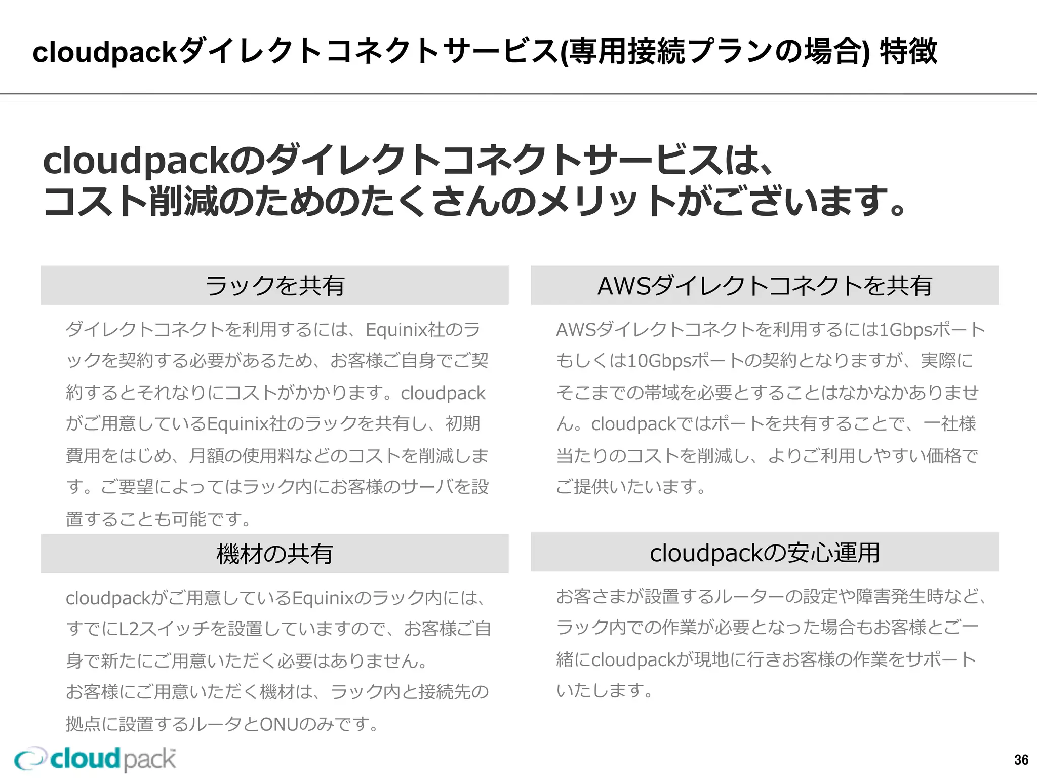 「専⽤用線接続プラン」の特徴(共通)
cloudpackのダイレクトコネクトサービスは、
コスト削減のためのたくさんのメリットがございます。
ラックを共有
AWS  Direct  Connectを利利⽤用するには、エクイニク
ス・ジャパンのラックを契約する必要があるため、お
客様ご⾃自⾝身でご契約するとコストがかかります。
cloudpackがご⽤用意しているエクイニクス・ジャパン
のラックを共有し、初期費⽤用をはじめ、⽉月額の使⽤用料料
などのコストを削減します。
構築期間の短縮
AWS  Direct  Connectを⾃自前で初めて構築されるお客
様はノウハウがなく、回線事業者とのやり取りやAWS
の設定で時間が取られると思われます。
cloudpackダイレクトサービスは専⾨門のスタッフによ
り最短の期間で構築する事が可能となり、お客様のビ
ジネス速度度に追従します。
⾼高速なハイブリットクラウドを構築可能
ライセンス上クラウドに配置できないサーバーや
⾼高速なIOが必要なサーバー/コンプライアンス上クラ
ウドに置けないデータのサーバーをエクイニクス・ジ
ャパンのラックの中に設置が可能で、⾼高速な回線によ
る柔軟なシステム構成が可能となります。
cloudpackの安⼼心サポート
お客さまが設置するルーターの設定や障害発⽣生時など、
ラック内での作業が必要となった場合もお客様とご⼀一
緒にcloudpackが現地に⾏行行きお客様の作業をサポート
いたします。
36
 
