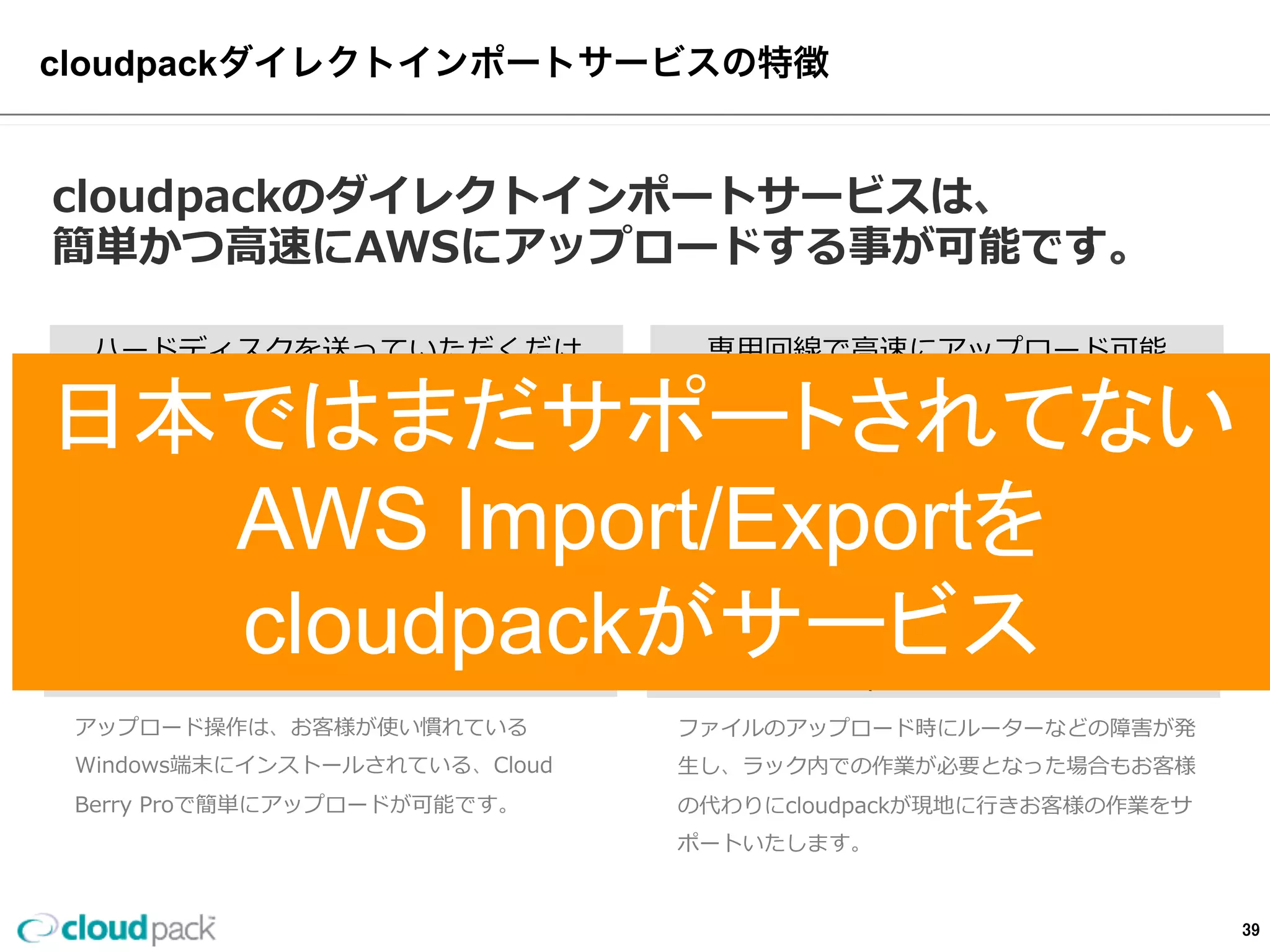 cloudpackダイレクトインポートサービスの特徴
cloudpackのダイレクトインポートサービスは、
簡単かつ⾼高速にAWSにアップロードする事が可能です。
ハードディスクを送るだけ
お客様がcloudpackにAWS上のEC2やS3上にデータを
アップロードしたいハードディスクを送っていただく
だけで後はcloudpack側で設置•設定を⾏行行い、お客様が
データセンターのWindowsサーバにリモートデスク
トップでアクセスし、⾃自分で⾃自社からアップロード作
業が可能。
専⽤用回線で⾼高速にアップロード可能
AWSダイレクトコネクト(1Gbps•ベストエフォート)
を利利⽤用しますのでインターネット経由のアップロード
に⽐比べ⾼高速にファイルのアップロードが可能となり、
早さの必要なビジネスに対応できます。
cloudpackの安⼼心運⽤用
ファイルのアップロード時にルーターなどの障害が発
⽣生し、ラック内での作業が必要となった場合もお客様
の代わりにcloudpackが現地に⾏行行きお客様の作業をサ
ポートいたします。
ファイルのアップ操作はWindowsで簡単
アップロード操作は、お客様が使い慣れている
Windows端末にインストールされている、Cloud  
Berry  Proで簡単にアップロードが可能です。
39
 
