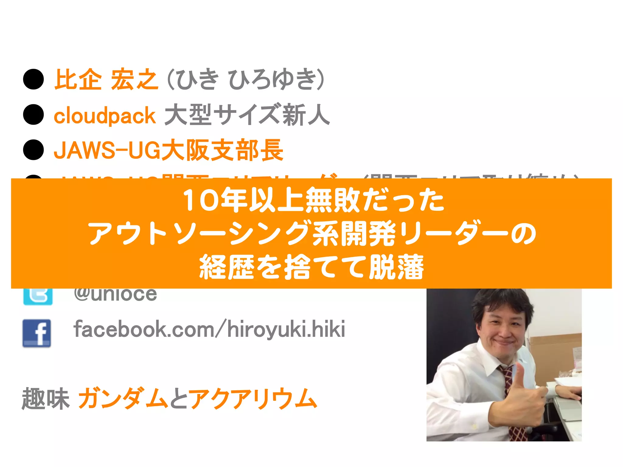 ●  ⽐比企  宏之  (ひき  ひろゆき)
●  cloudpack  ⼤大型サイズ新⼈人
●  JAWS-‐‑‒UG⼤大阪⽀支部⻑⾧長
●  JAWS-‐‑‒UG関⻄西エリアリーダー(関⻄西エリア取り纏め)
●  JAWS-‐‑‒UG  初代MVP  受賞
●  好きなAWSサービス  :  AWS  Direct  Connect
              @unioce
              facebook.com/hiroyuki.hiki
趣味  ガンダムとアクアリウム
1100年以上無敗だった  
アウトソーシング系開発リーダーの  
経歴を捨てて脱藩  
 
