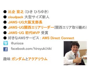 ●  ⽐比企  宏之  (ひき  ひろゆき)
●  cloudpack  ⼤大型サイズ新⼈人
●  JAWS-‐‑‒UG⼤大阪⽀支部⻑⾧長
●  JAWS-‐‑‒UG関⻄西エリアリーダー(関⻄西エリア取り纏め)
●  JAWS-‐‑‒UG  初代MVP  受賞
●  好きなAWSサービス  :  AWS  Direct  Connect
              @unioce
              facebook.com/hiroyuki.hiki
趣味  ガンダムとアクアリウム
 
