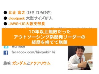 ●  ⽐比企  宏之  (ひき  ひろゆき)
●  cloudpack  ⼤大型サイズ新⼈人
●  JAWS-‐‑‒UG⼤大阪⽀支部⻑⾧長
●  JAWS-‐‑‒UG関⻄西エリアリーダー(関⻄西エリア取り纏め)
●  JAWS-‐‑‒UG  初代MVP  受賞
●  好きなAWSサービス  :  AWS  Direct  Connect
              @unioce
              facebook.com/hiroyuki.hiki
趣味  ガンダムとアクアリウム
1100年以上無敗だった  
アウトソーシング系開発リーダーの  
経歴を捨てて脱藩  
 