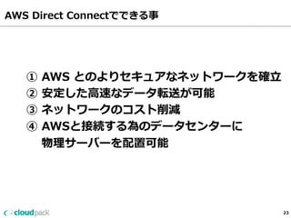 AWS Direct Connectでできる事  
23 
① AWS とのよりセキュアなネットワークを確⽴立立 
② 安定した⾼高速なデータ転送が可能 
③ ネットワークのコスト削減 
④ AWSと接続する為のデータセンターに 
物理理サーバーを配置可能 
 