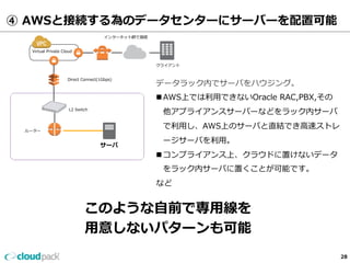 ④ AWSと接続する為のデータセンターにサーバーを配置可能 
Virtual Private Cloud 
Direct Connect(1Gbps) 
L2 Switch 
クライアント 
データラック内でサーバをハウジング。 
n AWS上では利利⽤用できないOracle RAC,PBX,その 
他アプライアンスサーバーなどをラック内サーバ 
で利利⽤用し、AWS上のサーバと直結でき⾼高速ストレ 
ージサーバを利利⽤用。 
n コンプライアンス上、クラウドに置けないデータ 
をラック内サーバに置くことが可能です。 
など 
サーバ 
ルーター 
インターネット網で接続 
このような⾃自前で専⽤用線を 
⽤用意しないパターンも可能 
28 
 