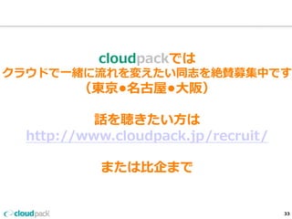 cloudpackでは 
クラウドで⼀一緒に流流れを変えたい同志を絶賛募集中です 
（東京•名古屋•⼤大阪） 
 
話を聴きたい⽅方は 
http://www.cloudpack.jp/recruit/ 
 
または⽐比企まで 
33 
 
