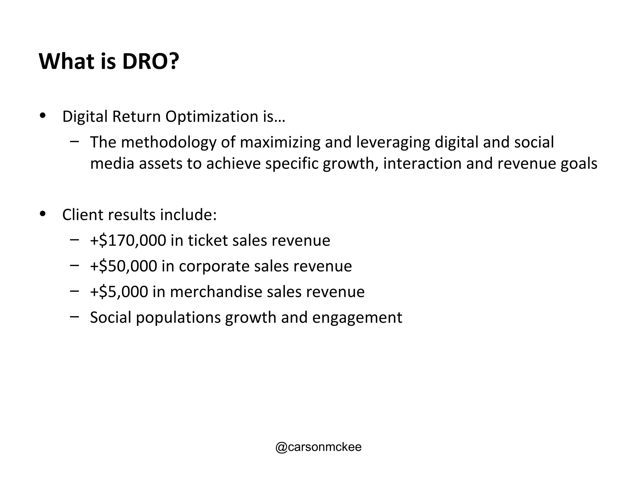 What is DRO?

• Digital Return Optimization is…
   – The methodology of maximizing and leveraging digital and social
      media assets to achieve specific growth, interaction and revenue goals

• Client results include:
   – +$170,000 in ticket sales revenue
   – +$50,000 in corporate sales revenue
   – +$5,000 in merchandise sales revenue
   – Social populations growth and engagement




                                @carsonmckee
 