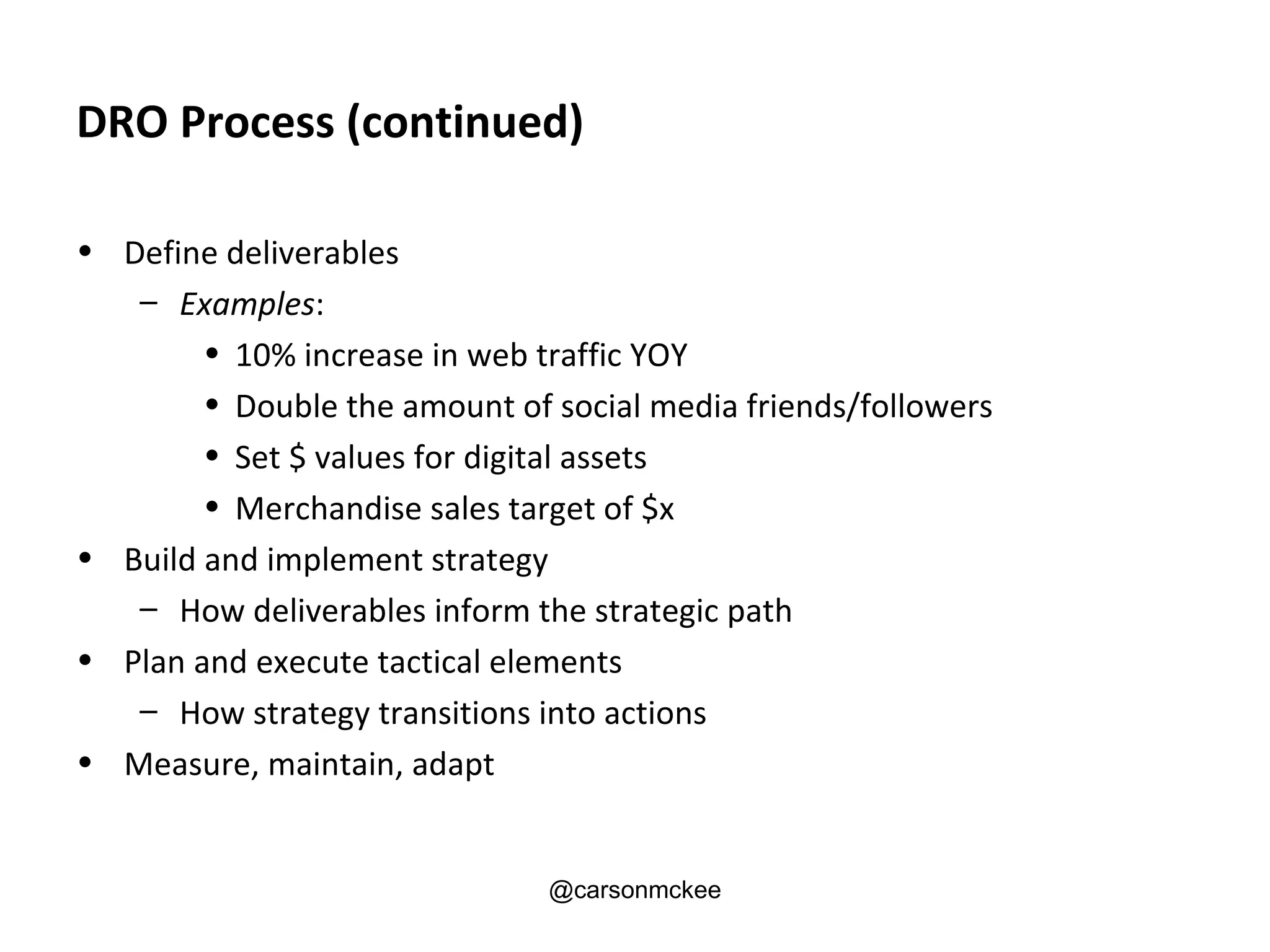 DRO Process (continued)

• Define deliverables
   – Examples:
        • 10% increase in web traffic YOY
        • Double the amount of social media friends/followers
        • Set $ values for digital assets
        • Merchandise sales target of $x
• Build and implement strategy
   – How deliverables inform the strategic path
• Plan and execute tactical elements
   – How strategy transitions into actions
• Measure, maintain, adapt


                               @carsonmckee
 