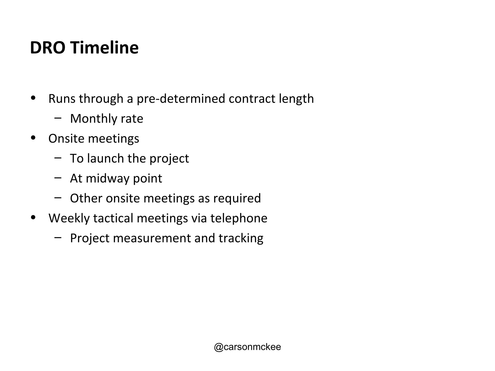 DRO Timeline

• Runs through a pre-determined contract length
   – Monthly rate
• Onsite meetings
   – To launch the project
   – At midway point
   – Other onsite meetings as required
• Weekly tactical meetings via telephone
   – Project measurement and tracking




                              @carsonmckee
 