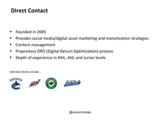 Direct Contact


•   Founded in 2005
•   Provides social media/digital asset marketing and monetization strategies
•   Content management
•   Proprietary DRO (Digital Return Optimization) process
•   Depth of experience in NHL, AHL and Junior levels


Selected clients include…




                                 @carsonmckee
 