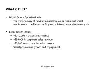 What is DRO?

• Digital Return Optimization is…
   – The methodology of maximizing and leveraging digital and social
      media assets to achieve specific growth, interaction and revenue goals

• Client results include:
   – +$170,000 in ticket sales revenue
   – +$50,000 in corporate sales revenue
   – +$5,000 in merchandise sales revenue
   – Social populations growth and engagement




                                @carsonmckee
 