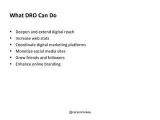 What DRO Can Do

•   Deepen and extend digital reach
•   Increase web stats
•   Coordinate digital marketing platforms
•   Monetize social media sites
•   Grow friends and followers
•   Enhance online branding




                                @carsonmckee
 