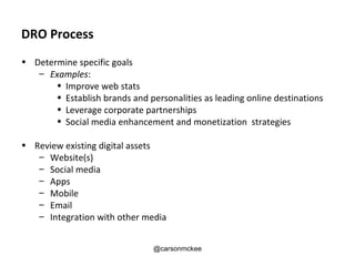 DRO Process
• Determine specific goals
   – Examples:
       • Improve web stats
       • Establish brands and personalities as leading online destinations
       • Leverage corporate partnerships
       • Social media enhancement and monetization strategies

• Review existing digital assets
   – Website(s)
   – Social media
   – Apps
   – Mobile
   – Email
   – Integration with other media


                                @carsonmckee
 