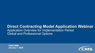 Direct Contracting Model Application Webinar
Application Overview for Implementation Period
Global and Professional Options
CMS/CMMI
January 7, 2020
 