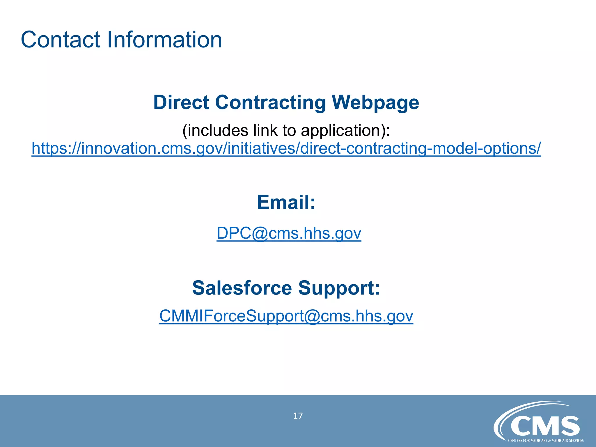 Contact Information

Direct Contracting Webpage

(includes link to application):
https://innovation.cms.gov/initiatives/direct-contracting-model-options/
Email:

DPC@cms.hhs.gov
Salesforce Support:

CMMIForceSupport@cms.hhs.gov
17
 