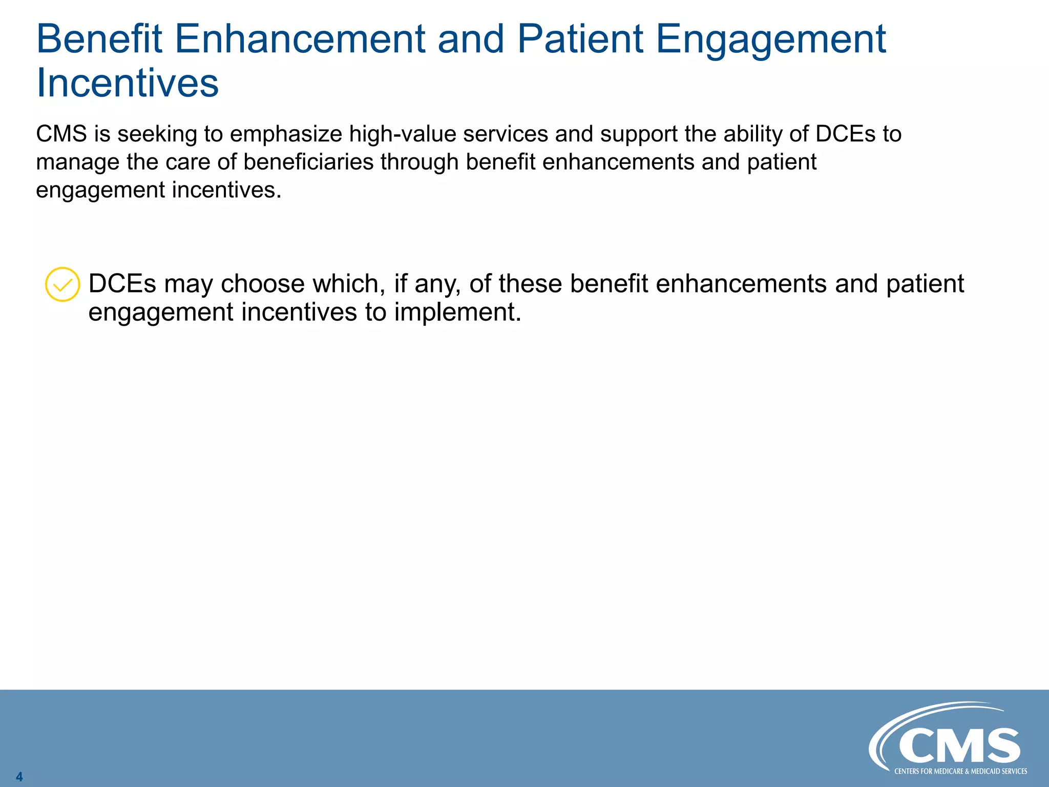 Benefit Enhancement and Patient Engagement
Incentives
CMS is seeking to emphasize high-value services and support the ability of DCEs to
manage the care of beneficiaries through benefit enhancements and patient
engagement incentives.
DCEs may choose which, if any, of these benefit enhancements and patient
engagement incentives to implement.
4
 