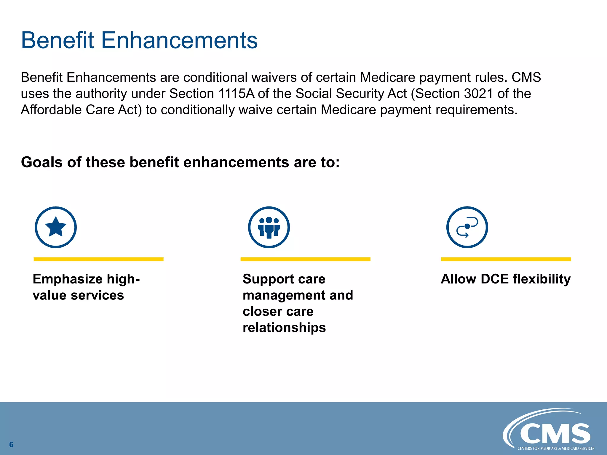 Benefit Enhancements

Benefit Enhancements are conditional waivers of certain Medicare payment rules. CMS
uses the authority under Section 1115A of the Social Security Act (Section 3021 of the
Affordable Care Act) to conditionally waive certain Medicare payment requirements.
Goals of these benefit enhancements are to:
Emphasize high-
value services
Support care
management and
closer care
relationships
Allow DCE flexibility
6
 