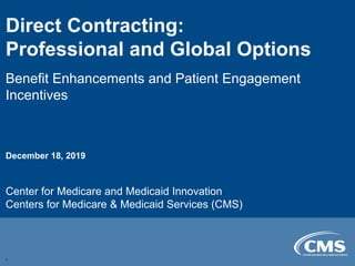 Direct Contracting:

Professional and Global Options

Benefit Enhancements and Patient Engagement
Incentives
December 18, 2019
Center for Medicare and Medicaid Innovation
Centers for Medicare & Medicaid Services (CMS)
1
 