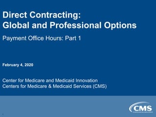 Direct Contracting:
Global and Professional Options
Payment Office Hours: Part 1
February 4, 2020
Center for Medicare and Medicaid Innovation
Centers for Medicare & Medicaid Services (CMS)
1
 