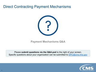 Direct Contracting Payment Mechanisms
3
Payment Mechanisms Q&A
Please submit questions via the Q&A pod to the right of your screen.
Specific questions about your organization can be submitted to DPC@cms.hhs.gov
 
