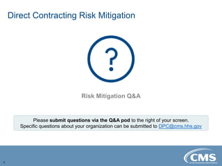 Direct Contracting Risk Mitigation
4
Risk Mitigation Q&A
Please submit questions via the Q&A pod to the right of your screen.
Specific questions about your organization can be submitted to DPC@cms.hhs.gov
 