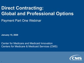 Direct Contracting:

Global and Professional Options

Payment Part One Webinar
January 15, 2020
Center for Medicare and Medicaid Innovation
Centers for Medicare & Medicaid Services (CMS)
1
 