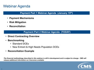 Webinar Agenda
2
• Direct Contracting Overview
• Benchmarking
• Standard DCEs
• New Entrant & High Needs Population DCEs
• Reconciliation Example
Payment Part 2 Webinar Agenda (TODAY)
Payment Part 1 Webinar Agenda (January 15th)
• Payment Mechanisms
• Risk Mitigation
• Reconciliation
The financial methodology described in this webinar is still in development and is subject to change. CMS will
release additional information as it becomes available.
 