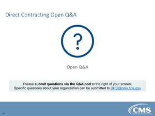 Direct Contracting Open Q&A
29
Open Q&A
Please submit questions via the Q&A pod to the right of your screen.
Specific questions about your organization can be submitted to DPC@cms.hhs.gov
 