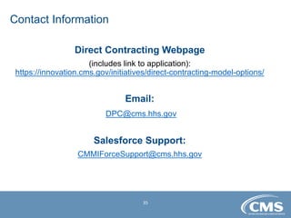 35
Direct Contracting Webpage
(includes link to application):
https://innovation.cms.gov/initiatives/direct-contracting-model-options/
Email:
DPC@cms.hhs.gov
Salesforce Support:
CMMIForceSupport@cms.hhs.gov
Contact Information
 