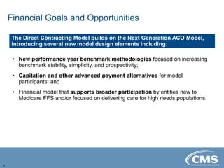Financial Goals and Opportunities
5
• New performance year benchmark methodologies focused on increasing
benchmark stability, simplicity, and prospectivity;
• Capitation and other advanced payment alternatives for model
participants; and
• Financial model that supports broader participation by entities new to
Medicare FFS and/or focused on delivering care for high needs populations.
The Direct Contracting Model builds on the Next Generation ACO Model,
introducing several new model design elements including:
 
