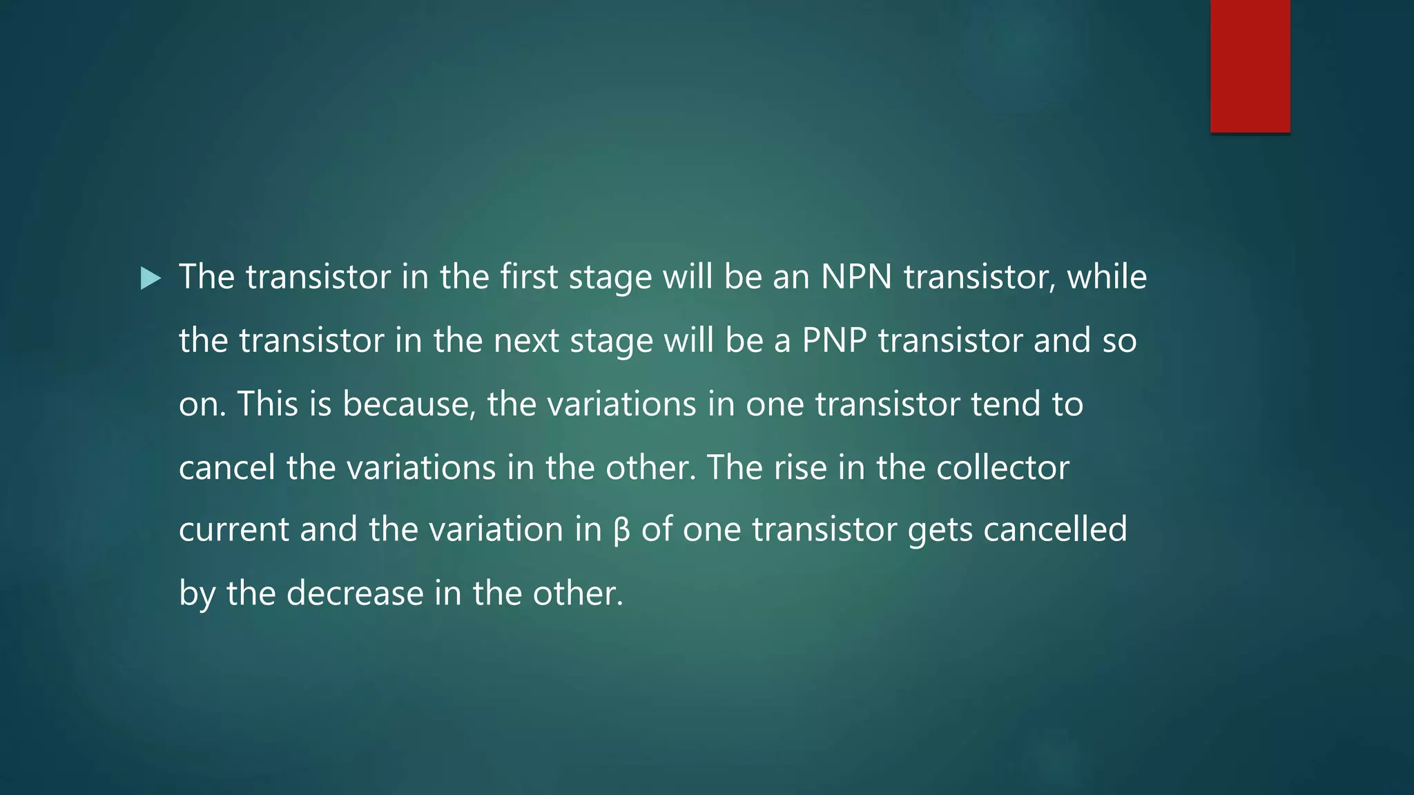  The transistor in the first stage will be an NPN transistor, while
the transistor in the next stage will be a PNP transistor and so
on. This is because, the variations in one transistor tend to
cancel the variations in the other. The rise in the collector
current and the variation in β of one transistor gets cancelled
by the decrease in the other.
 