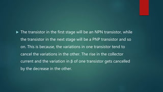  The transistor in the first stage will be an NPN transistor, while
the transistor in the next stage will be a PNP transistor and so
on. This is because, the variations in one transistor tend to
cancel the variations in the other. The rise in the collector
current and the variation in β of one transistor gets cancelled
by the decrease in the other.
 