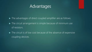 Advantages
 The advantages of direct coupled amplifier are as follows.
 The circuit arrangement is simple because of minimum use
of resistors.
 The circuit is of low cost because of the absence of expensive
coupling devices.
 