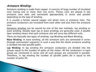 Armature Winding:
Armature winding is made from copper. It consists of large number of insulated
coils having one or more than one turns. Theses coils are placed in the
armature core slots and connected appropriately in series and parallel
depending on the type of winding.
It is usually a former wound copper coil which rests in armature slots. The
armature conductors are insulated from each other and also from the armature
core.
Armature winding can be wound by one of the two methods; lap winding or
wave winding. Double layer lap or wave windings are generally used. A double
layer winding means that each armature slot will carry two different coils.
There are basically two types of winding: Lap Winding and Wave Winding.
Wave Winding: In wave winding, all the armature coils are connected in series
through commutator segments in such a way that the whole armature winding
is divided into two parallel paths.
Lap Winding: In lap winding the armature conductors are divided into the
groups equal to the number of poles of the motor. All the conductors in each
group are connected in series and all such groups are connected in parallel.
Therefore, in lap winding the number of parallel paths (A) is equal to the
number of poles (P).
 