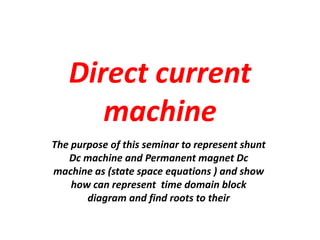 Direct current
machine
The purpose of this seminar to represent shunt
Dc machine and Permanent magnet Dc
machine as (state space equations ) and show
how can represent time domain block
diagram and find roots to their
 