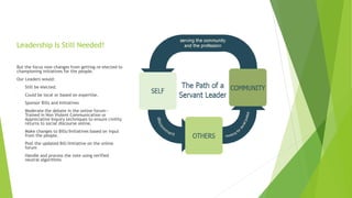 Leadership Is Still Needed!
But the focus now changes from getting re-elected to
championing initiatives for the people.
Our Leaders would:
- Still be elected.
- Could be local or based on expertise.
- Sponsor Bills and Initiatives
- Moderate the debate in the online forum—
Trained in Non Violent Communication or
Appreciative Inquiry techniques to ensure civility
returns to social discourse online.
- Make changes to Bills/Initiatives based on input
from the people.
- Post the updated Bill/Initiative on the online
forum
- Handle and process the vote using verified
neutral algorithms
 