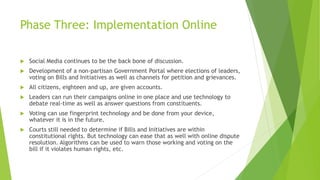 Phase Three: Implementation Online
 Social Media continues to be the back bone of discussion.
 Development of a non-partisan Government Portal where elections of leaders,
voting on Bills and Initiatives as well as channels for petition and grievances.
 All citizens, eighteen and up, are given accounts.
 Leaders can run their campaigns online in one place and use technology to
debate real-time as well as answer questions from constituents.
 Voting can use fingerprint technology and be done from your device,
whatever it is in the future.
 Courts still needed to determine if Bills and Initiatives are within
constitutional rights. But technology can ease that as well with online dispute
resolution. Algorithms can be used to warn those working and voting on the
bill if it violates human rights, etc.
 