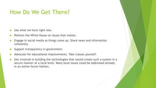 How Do We Get There?
 Use what we have right now.
 Petition the White House on issues that matter.
 Engage in social media as things come up. Share news and information
constantly.
 Support transparency in government.
 Advocate for educational improvements. Take classes yourself.
 Get involved in building the technologies that would create such a system in a
secure manner at a local level. Many local issues could be addressed already
in an online forum fashion.
 
