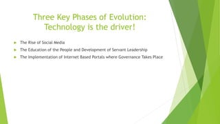 Three Key Phases of Evolution:
Technology is the driver!
 The Rise of Social Media
 The Education of the People and Development of Servant Leadership
 The Implementation of Internet Based Portals where Governance Takes Place
 