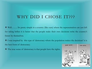 WHY DID I CHOSE IT???
 Well…….. Its pretty simple in a country (like ours) where the representatives are just left
for taking bribes it is better that the people make their own decisions write the country’s
future by themselves.
 I was inspired by this type of democracy where the population makes the decisions' it is
the best form of democracy.
 The true sense of democracy is that people have the rights.
 