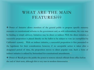 WHAT ARE THE MAIN
FEATURES???
 Power of Initiative allows members of the general public to propose specific statutory
measures or constitutional reforms to the government and, as with referendums, the vote may
be binding or simply advisory. Initiatives may be direct or indirect: With the direct initiative, a
successful proposition is placed directly on the ballot to be subject to vote (as exemplified by
California's system).[3] With an indirect initiative, a successful proposition is first presented to
the legislature for their consideration; however, if no acceptable action is taken after a
designated period of time, the proposition moves to direct popular vote. Such a form of
indirect initiative is utilized by Switzerland for constitutional amendments.[3]
 Power of Recall gives the public the power to remove elected officials from office before
the end of their term, although this is very rare in modern democracies.[8]
 