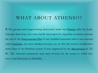 WHAT ABOUT ATHENS???
 The greatest and longest-lasting democratic leader was Pericles; after his death,
Athenian democracy was twice briefly interrupted by oligarchic revolution towards
the end of the Peloponnesian War. It was modified somewhat after it was restored
under Eucleides; the most detailed accounts are of this 4th-century modification
rather than of the Periclean system. It was suppressed by the Macedonians in 322
BC. The Athenian institutions were later revived, but the extent to which they
were a real democracy is debatable.
 