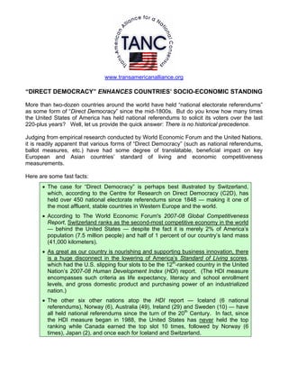 www.transamericanalliance.org

“DIRECT DEMOCRACY” ENHANCES COUNTRIES’ SOCIO-ECONOMIC STANDING

More than two-dozen countries around the world have held “national electorate referendums”
as some form of “Direct Democracy” since the mid-1800s. But do you know how many times
the United States of America has held national referendums to solicit its voters over the last
220-plus years? Well, let us provide the quick answer: There is no historical precedence.

Judging from empirical research conducted by World Economic Forum and the United Nations,
it is readily apparent that various forms of “Direct Democracy” (such as national referendums,
ballot measures, etc.) have had some degree of translatable, beneficial impact on key
European and Asian countries’ standard of living and economic competitiveness
measurements.

Here are some fast facts:
      • The case for “Direct Democracy” is perhaps best illustrated by Switzerland,
        which, according to the Centre for Research on Direct Democracy (C2D), has
        held over 450 national electorate referendums since 1848 — making it one of
        the most affluent, stable countries in Western Europe and the world.
      • According to The World Economic Forum's 2007-08 Global Competitiveness
        Report, Switzerland ranks as the second-most competitive economy in the world
        — behind the United States — despite the fact it is merely 2% of America’s
        population (7.5 million people) and half of 1 percent of our country’s land mass
        (41,000 kilometers).
      • As great as our country is nourishing and supporting business innovation, there
        is a huge disconnect in the lowering of America’s Standard of Living scores,
        which had the U.S. slipping four slots to be the 12th-ranked country in the United
        Nation’s 2007-08 Human Development Index (HDI) report. (The HDI measure
        encompasses such criteria as life expectancy, literacy and school enrollment
        levels, and gross domestic product and purchasing power of an industrialized
        nation.)
      • The other six other nations atop the HDI report — Iceland (6 national
        referendums), Norway (6), Australia (49), Ireland (29) and Sweden (10) — have
        all held national referendums since the turn of the 20th Century. In fact, since
        the HDI measure began in 1988, the United States has never held the top
        ranking while Canada earned the top slot 10 times, followed by Norway (6
        times), Japan (2), and once each for Iceland and Switzerland.
 