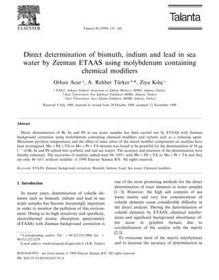 Talanta 49 (1999) 135–142
Direct determination of bismuth, indium and lead in sea
water by Zeeman ETAAS using molybdenum containing
chemical modiﬁers
Orhan Acar a
, A. Rehber Tu¨rker b,
*, Ziya Kılıc¸ c
a
TAEA, Ankara Nukleer Aras¸tırma 6e Eg˘itim Merkezi, 06983, Ankara, Turkey
b
Gazi U8 ni6ersitesi, Fen Edebiyat Faku¨ltesi, 06500, Ankara, Turkey
c
Gazi U8 ni6ersitesi, Gazi Eg˘itim Faku¨ltesi, 06500, Ankara, Turkey
Received 9 July 1998; received in revised form 20 October 1998; accepted 12 November 1998
Abstract
Direct determination of Bi, In and Pb in sea water samples has been carried out by ETAAS with Zeeman
background correction using molybdenum containing chemical modiﬁers and tartaric acid as a reducing agent.
Maximum pyrolysis temperatures and the effect of mass ratios of the mixed modiﬁer components on analytes have
been investigated. Mo+Pd+TA or Mo+Pt+TA mixture was found to be powerful for the determination of 50 mg
l−1
of Bi, In and Pb spiked into synthetic and real sea waters. The accuracy and precision of the determination were
thereby enhanced. The recoveries of analytes spiked were 94–103% with Mo+Pd+TA or Mo+Pt+TA and they
are only 49–61% without modiﬁer. © 1999 Elsevier Science B.V. All rights reserved.
Keywords: ETAAS–Zeeman background correction; Bismuth; Indium; Lead; Sea water; Chemical modiﬁers
1. Introduction
In recent years, determination of volatile ele-
ments such as bismuth, indium and lead in sea
water samples has become increasingly important
in order to monitor the pollution of this environ-
ment. Owing to its high sensitivity and speciﬁcity,
electrothermal atomic absorption spectrometry
(ETAAS) with Zeeman background correction is
one of the most promising methods for the direct
determination of trace elements in water samples
[1–3]. However, the high salt contents of sea
water matrix and very low concentrations of
volatile elements cause considerable difﬁculty in
the direct analysis. During the determination of
volatile elements by ETAAS, chemical interfer-
ences and signiﬁcant background absorbance of-
ten occur in graphite furnace due to
covolatilization of the analyte with the matrix
[2,3].
To overcome most of the matrix interferences
and to increase the accuracy of determination in
* Corresponding author. Tel.: +90-312-212-2900; fax: +
90-312-212-2279.
E-mail address: rturker@quark.fef.gazi.edu.tr (A.R. Tu¨rker)
0039-9140/99/$ - see front matter © 1999 Elsevier Science B.V. All rights reserved.
PII: S0039-9140(98)00358-0
 