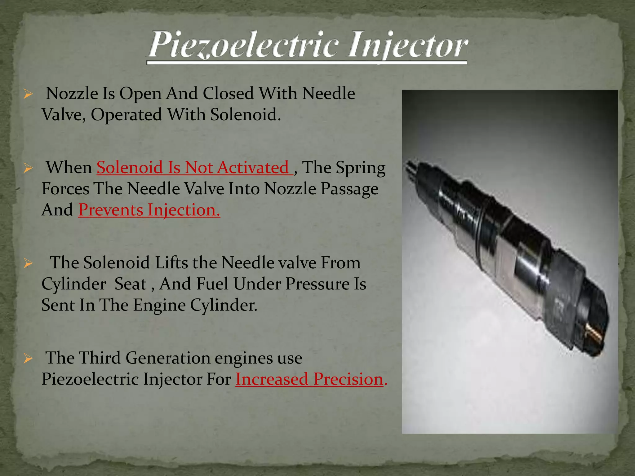  Nozzle Is Open And Closed With Needle
Valve, Operated With Solenoid.
 When Solenoid Is Not Activated , The Spring
Forces The Needle Valve Into Nozzle Passage
And Prevents Injection.
 The Solenoid Lifts the Needle valve From
Cylinder Seat , And Fuel Under Pressure Is
Sent In The Engine Cylinder.
 The Third Generation engines use
Piezoelectric Injector For Increased Precision.
 