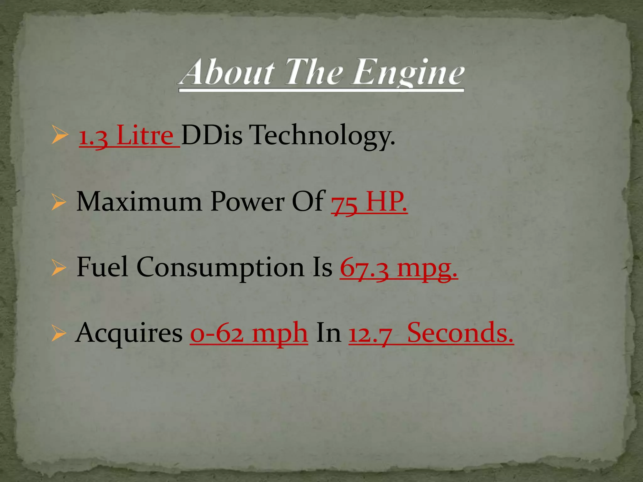  1.3 Litre DDis Technology.
 Maximum Power Of 75 HP.
 Fuel Consumption Is 67.3 mpg.
 Acquires 0-62 mph In 12.7 Seconds.
 