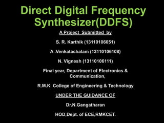 Direct Digital Frequency
Synthesizer(DDFS)
A Project Submitted by
S. R. Karthik (13110106051)
A .Venkatachalam (13110106108)
N. Vignesh (13110106111)
Final year, Department of Electronics &
Communication,
R.M.K College of Engineering & Technology
UNDER THE GUIDANCE OF
Dr.N.Gangatharan
HOD,Dept. of ECE,RMKCET.
 
