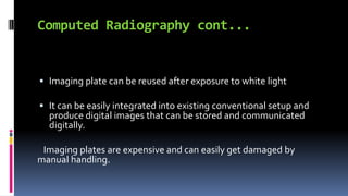 Computed Radiography cont...
 Imaging plate can be reused after exposure to white light
 It can be easily integrated into existing conventional setup and
produce digital images that can be stored and communicated
digitally.
Imaging plates are expensive and can easily get damaged by
manual handling.
 
