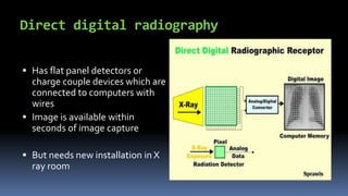 Direct digital radiography
 Has flat panel detectors or
charge couple devices which are
connected to computers with
wires
 Image is available within
seconds of image capture
 But needs new installation in X
ray room
 