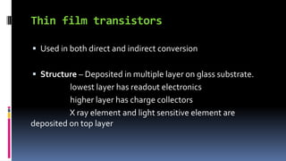 Thin film transistors
 Used in both direct and indirect conversion
 Structure – Deposited in multiple layer on glass substrate.
lowest layer has readout electronics
higher layer has charge collectors
X ray element and light sensitive element are
deposited on top layer
 